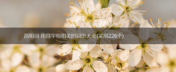 昌组词 用昌字组相关的词语大全(实用226个),第1张